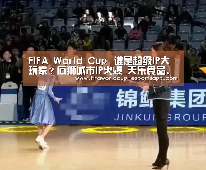 FIFA World Cup-谁是超级IP大玩家?石狮城市IP火爆 天乐食品、金龙船都来了(图3) 世界杯APP下载